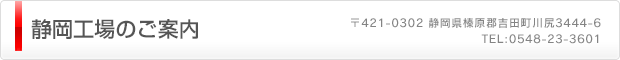 静岡工場のご案内（〒421-0302 静岡県榛原郡吉田町川尻3444-6　TEL:0548-23-3601）