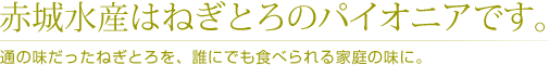 赤城水産はねぎとろのパイオニアです。 /通の味だったねぎとろを、誰にでも食べられる家庭の味に。