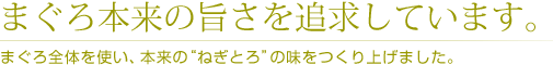 まぐろ本来の旨さを追求しています。 /まぐろ全体を使い、本来の“ねぎとろ”の味をつくり上げました。